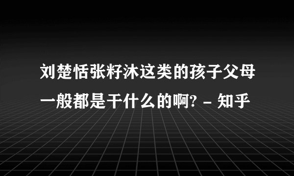 刘楚恬张籽沐这类的孩子父母一般都是干什么的啊? - 知乎