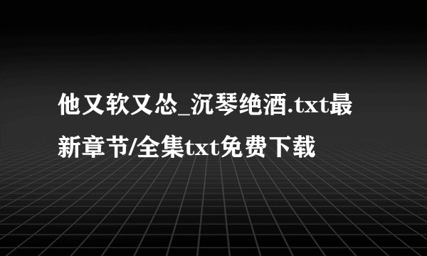 他又软又怂_沉琴绝酒.txt最新章节/全集txt免费下载