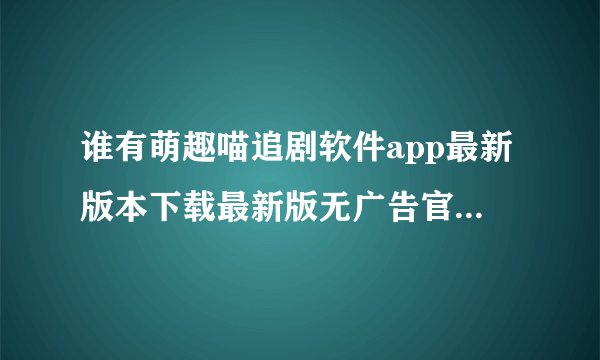 谁有萌趣喵追剧软件app最新版本下载最新版无广告官方正版安卓版安装包免费下载百度网盘链接