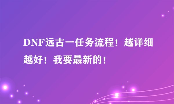 DNF远古一任务流程！越详细越好！我要最新的！