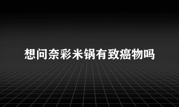 想问奈彩米锅有致癌物吗
