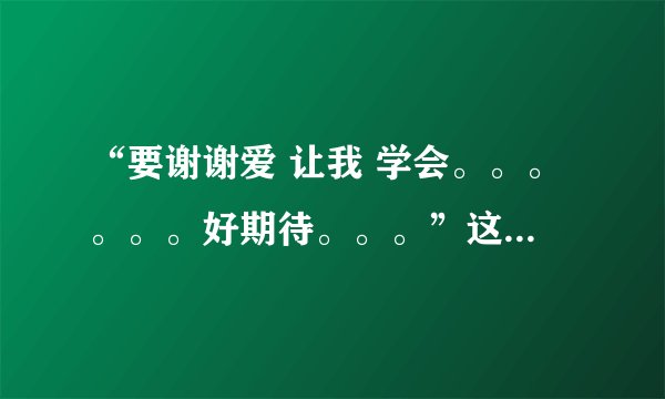 “要谢谢爱 让我 学会。。。。。。好期待。。。”这几句词出自哪首歌呀？