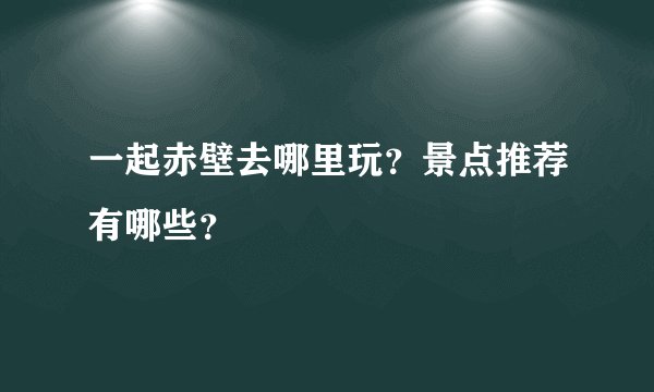 一起赤壁去哪里玩？景点推荐有哪些？