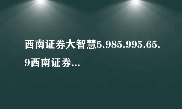 西南证券大智慧5.985.995.65.9西南证券网上委托西南证券官方网站