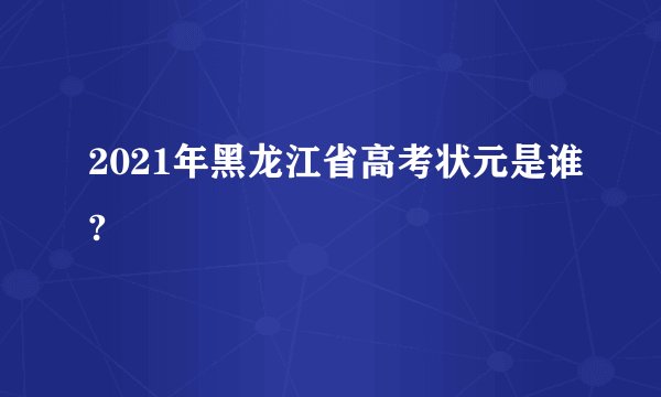 2021年黑龙江省高考状元是谁?