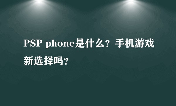 PSP phone是什么？手机游戏新选择吗？