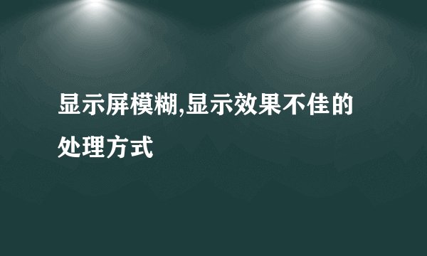 显示屏模糊,显示效果不佳的处理方式