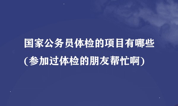 国家公务员体检的项目有哪些(参加过体检的朋友帮忙啊)