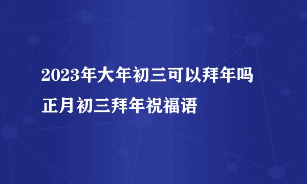 2023年大年初三可以拜年吗 正月初三拜年祝福语