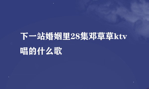 下一站婚姻里28集邓草草ktv唱的什么歌