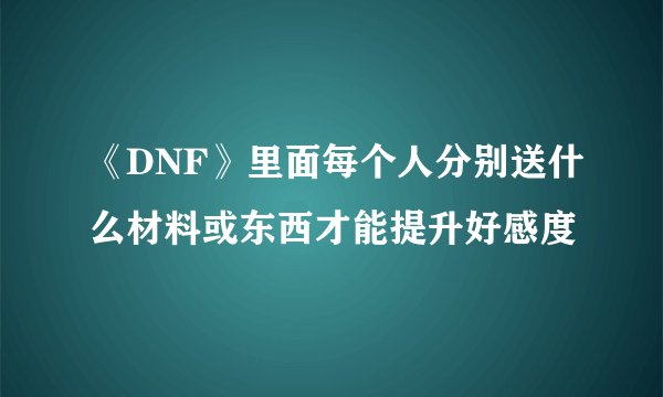 《DNF》里面每个人分别送什么材料或东西才能提升好感度