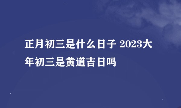 正月初三是什么日子 2023大年初三是黄道吉日吗