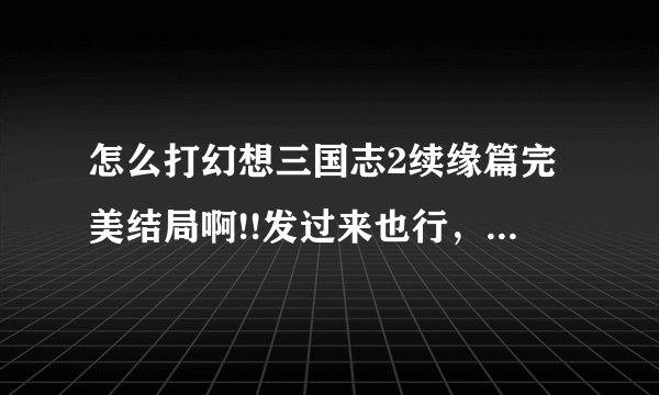 怎么打幻想三国志2续缘篇完美结局啊!!发过来也行，我qq125031585