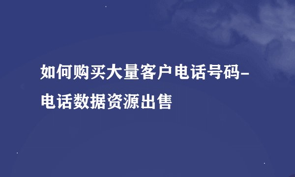 如何购买大量客户电话号码-电话数据资源出售