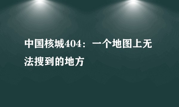 中国核城404：一个地图上无法搜到的地方