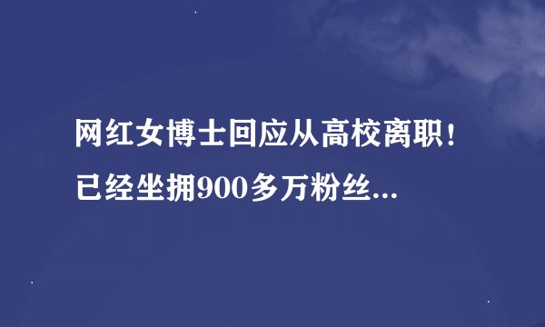 网红女博士回应从高校离职!已经坐拥900多万粉丝...
