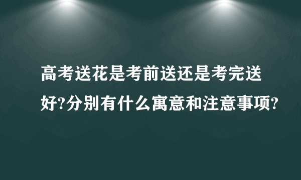 高考送花是考前送还是考完送好?分别有什么寓意和注意事项?
