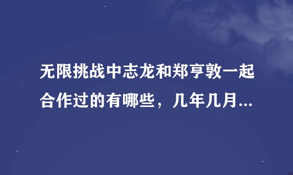 无限挑战中志龙和郑亨敦一起合作过的有哪些，几年几月几号这样的，求详细