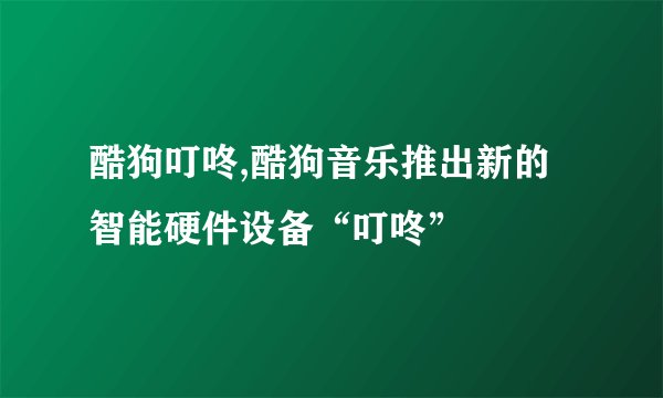 酷狗叮咚,酷狗音乐推出新的智能硬件设备“叮咚”