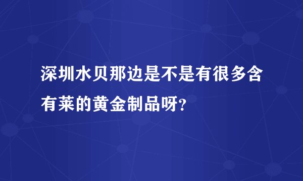 深圳水贝那边是不是有很多含有莱的黄金制品呀?