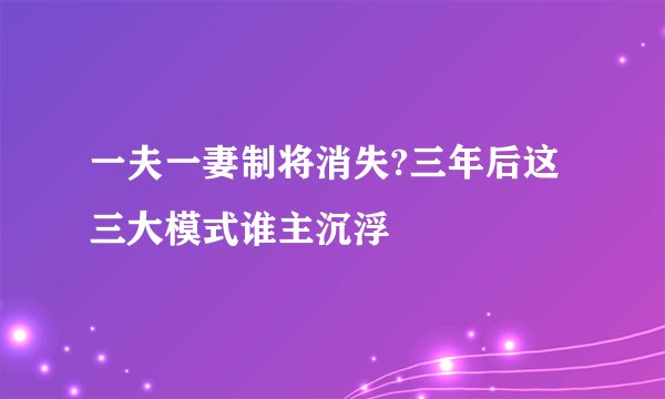 一夫一妻制将消失?三年后这三大模式谁主沉浮