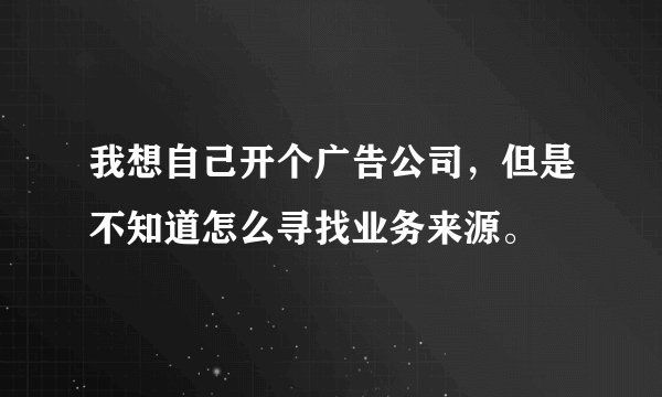 我想自己开个广告公司，但是不知道怎么寻找业务来源。