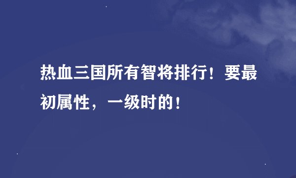 热血三国所有智将排行！要最初属性，一级时的！