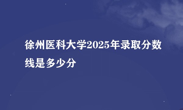 徐州医科大学2025年录取分数线是多少分