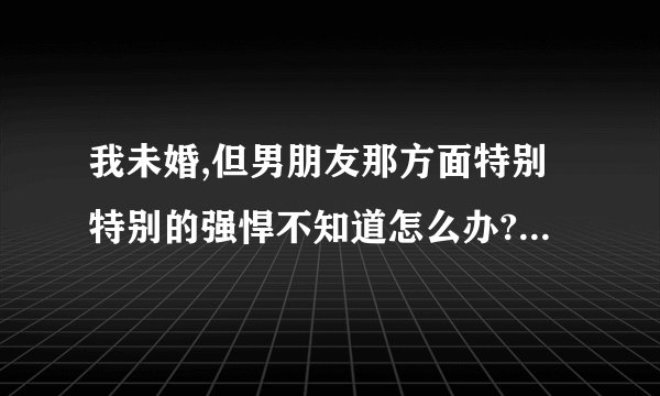 我未婚,但男朋友那方面特别特别的强悍不知道怎么办? - 知乎
