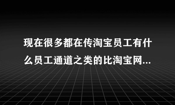现在很多都在传淘宝员工有什么员工通道之类的比淘宝网更优惠的淘宝内部网站 是真的吗?和淘宝网是一回事吗