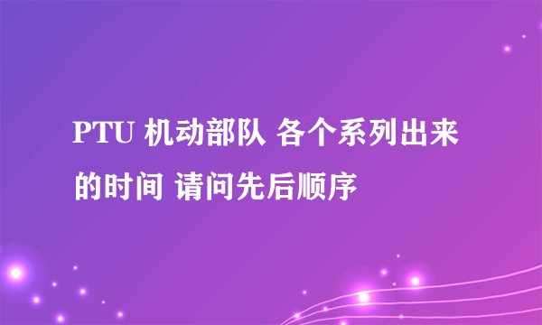 PTU 机动部队 各个系列出来的时间 请问先后顺序