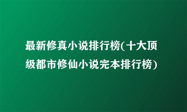 最新修真小说排行榜(十大顶级都市修仙小说完本排行榜)