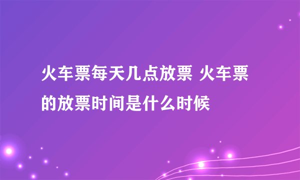 火车票每天几点放票 火车票的放票时间是什么时候