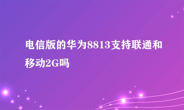 电信版的华为8813支持联通和移动2G吗