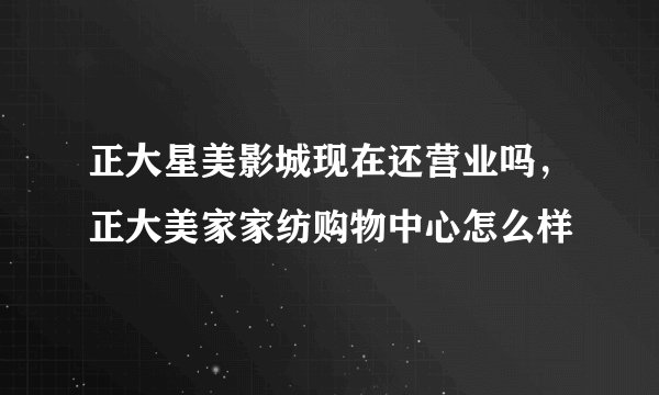 正大星美影城现在还营业吗，正大美家家纺购物中心怎么样