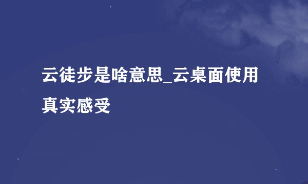 云徒步是啥意思_云桌面使用真实感受