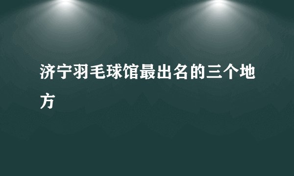 济宁羽毛球馆最出名的三个地方
