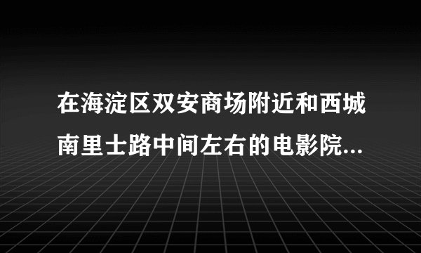 在海淀区双安商场附近和西城南里士路中间左右的电影院有什么呢？（在线等，急~）