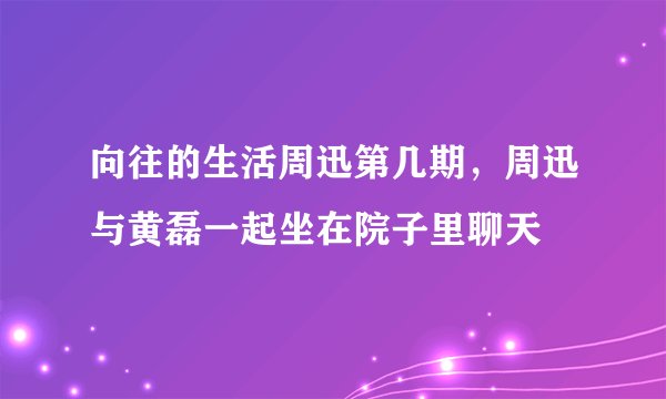 向往的生活周迅第几期，周迅与黄磊一起坐在院子里聊天