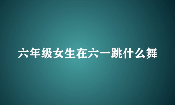 六年级女生在六一跳什么舞