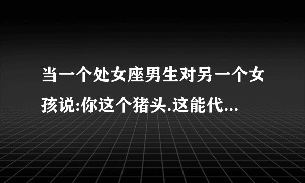 当一个处女座男生对另一个女孩说:你这个猪头.这能代表什么吗