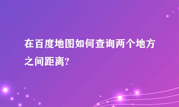 在百度地图如何查询两个地方之间距离?