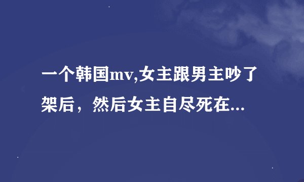 一个韩国mv,女主跟男主吵了架后，然后女主自尽死在浴缸里了……是首抒情歌。有人知道是什么mv吗？
