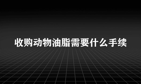 收购动物油脂需要什么手续