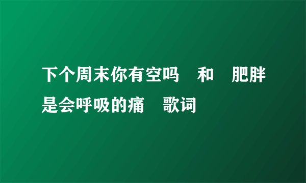 下个周末你有空吗 和 肥胖是会呼吸的痛 歌词