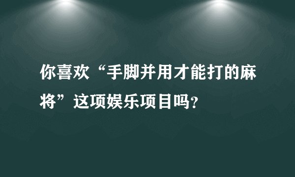 你喜欢“手脚并用才能打的麻将”这项娱乐项目吗？