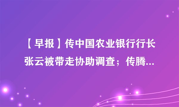 【早报】传中国农业银行行长张云被带走协助调查；传腾讯接近完成对美团点评10亿美元投资