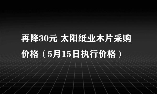再降30元 太阳纸业木片采购价格(5月15日执行价格)