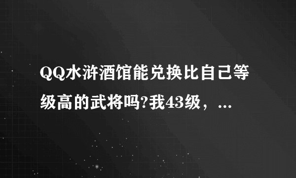QQ水浒酒馆能兑换比自己等级高的武将吗?我43级，可我想兑换50级的武将，系统允许吗
