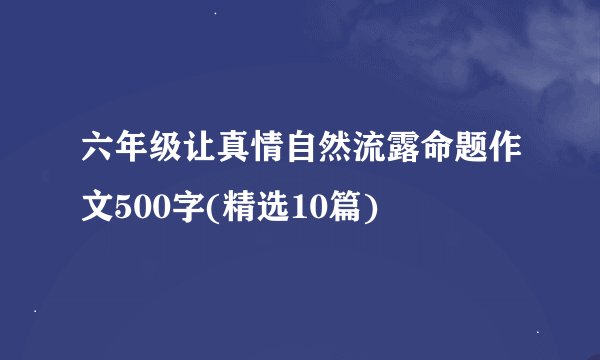 六年级让真情自然流露命题作文500字(精选10篇)